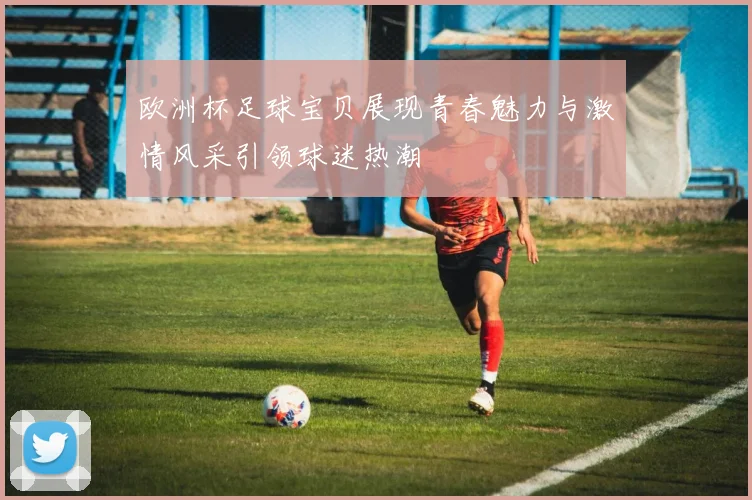欧洲杯足球宝贝展现青春魅力与激情风采引领球迷热潮