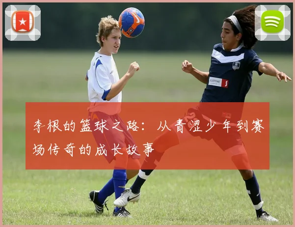 李根的篮球之路：从青涩少年到赛场传奇的成长故事